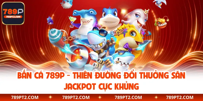 Bắn Cá 789P - Thiên Đường Đổi Thưởng Săn Jackpot Cực Khủng