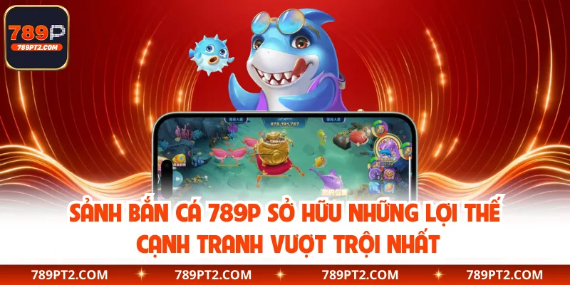 Sảnh bắn cá 789P sở hữu những lợi thế cạnh tranh vượt trội nhất